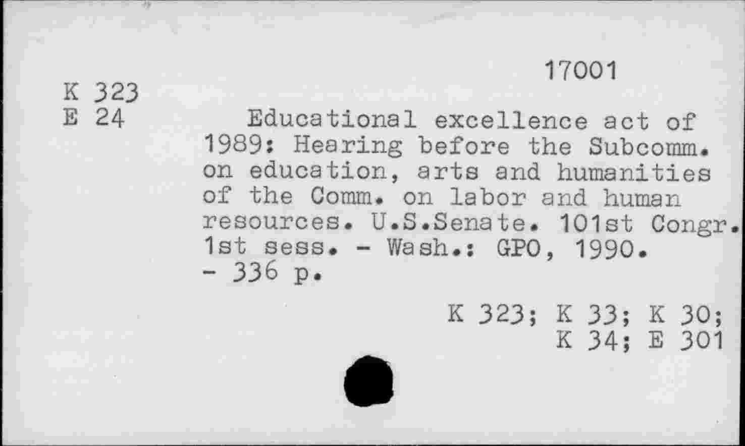 ﻿K 323
E 24
17001
Educational excellence act of 1989: Hearing before the Subcomm, on education, arts and humanities of the Comm, on labor and human resources. U.S.Senate. 101st Congr. 1st sess. - Wash.: GPO, 1990.
- 336 p.
K 323; K 33; K 30;
K 34; E 301